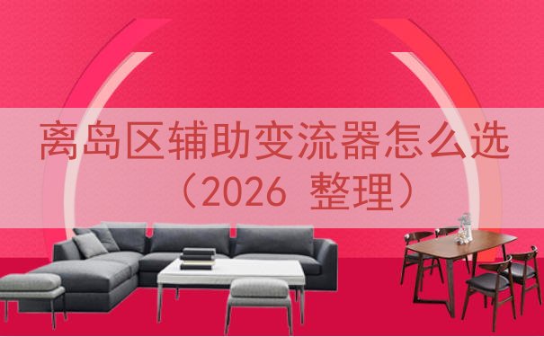 离岛区辅助变流器怎么选（2026 整理）